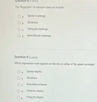 Question 8(1 point)
The "lingerprint" of a firearm does not include:
a Elector markings
b Striations
c Firing pin markings
d Breechblock markings
Question 9 (1 point)
Which impression mark appears on the rim or center of the spent cartridge?
a Elector Marks
b Striations
c Breechblock Marks
d Extractor Marks
e Firing Pin Marks