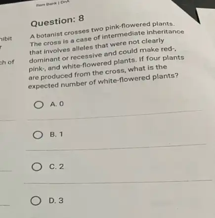 Question: 8
A botanist crosses two pink-flowered plants.
The cross is a case of intermediate inheritance
that involves alleles that were not clearly
dominant or recessive and could make red-
pink, and white-flowered plants. If four plants
are produced from the cross, what is the
expected number of white -flowered plants?
A. 0
B. 1
C. 2
D. 3