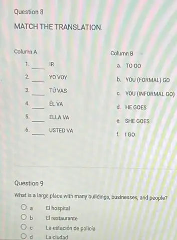 Question 8
MATCH THE TRANSLATION.
Column A
1.
__ IR
2
__ Yo voy
3.
__ TUVAS
4.
__ É. VA
5.
__ ELLA VA
6. __ USTED VA
Column B
a. TOGO
b. YOU (FORMAL) GO
c. YOU (INFORMAL GO)
d. HEGOES
e. SHE GOES
f. IGO
Question 9
What is a large place with many buildings businesses, and people?
a El hospital
b