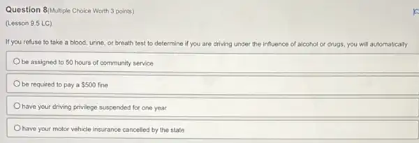 Question 8/Multiple Choice Worth 3 points)
(Lesson 9.5 LC)
If you refuse to take a blood, urine, or breath test to determine if y you are driving under the influence of alcohol or r drugs, you will automatically
be assigned to 50 hours of community service
be required to pay a 500 fine
have your driving privilege suspended for one year
have your motor vehicle insurance cancelled by the state