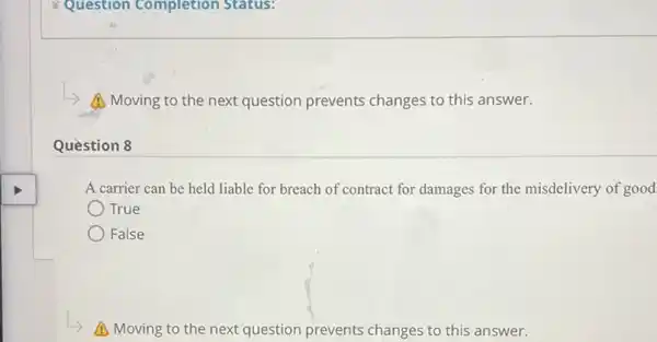 Question 8
Question Completion Status:
A Moving to the next question prevents changes to this answer.
A carrier can be held liable for breach of contract for damages for the misdelivery of good
True
False
A Moving to the next question prevents changes to this answer.