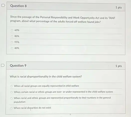 Question 8
Since the passage of the Personal Responsibility and Work Opportunity Act and its TANF
program, about what percentage of the adults forced off welfare found jobs?
60% 
80% 
95% 
40% 
Question 9
What is racial disproportionality in the child welfare system?
When all racial groups are equally represented in child welfare
When certain racial or ethnic groups are over-or under-represented in the child welfare system
When racial and ethnic groups are represented proportionally to their numbers in the general
population
When racial disparities do not exist
1 pts
1 pts