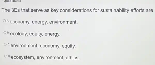 QUESTION 8
The 3Es that serve as key considerations for sustainability efforts are
A economy, energy,environment.
ecology, equity, energy,
environment, economy.equity.
D.ecosystem , environment, ethics.