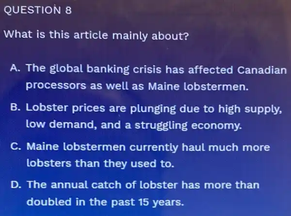 QUESTION 8
What is this article mainly about?
A. The global banking crisis has affected Canadian
processors as well as Maine lobstermen.
B. Lobster prices are plunging due to high supply,
low demand, and a struggling economy.
C. Maine lobstermen currently haul much more
lobsters than they used to.
D. The annual catch of lobster has more than
doubled in the past 15 years.