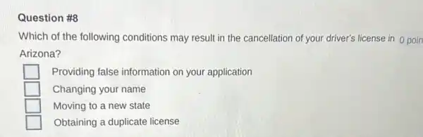 Question #8
Which of the following conditions may result in the cancellation of your driver's license in 0 poin
Arizona?
Providing false information on your application
Changing your name
Moving to a new state
Obtaining a duplicate license