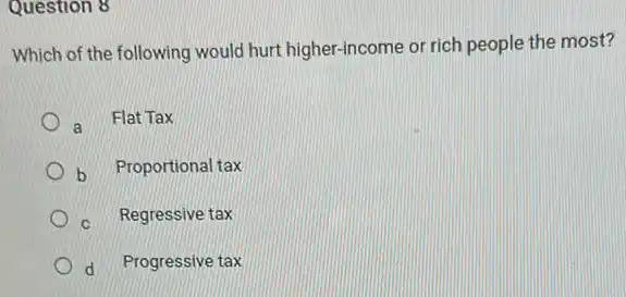 Question 8
Which of the following would hurt higher-income or rich people the most?
a Flat Tax
b Proportional tax
Regressive tax
d Progressive tax