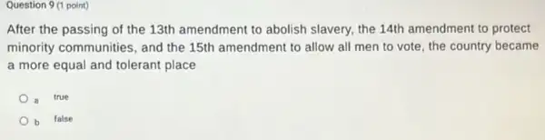 Question 9 (1 point)
After the passing of the 13th amendment to abolish slavery, the 14th amendment to protect
minority communities, and the 15th amendment to allow all men to vote, the country became
a more equal and tolerant place
a true
b false