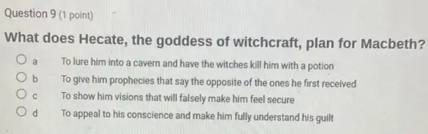 Question 9 (1 point)
What does Hecate , the goddess of witchcraft, plan for Macbeth?
a To lure him into a cavern and have the witches kill him with a potion
b To give him prophecies that say the opposite of the ones he first received
To show him visions that will falsely make him feel secure
d To appeal to his conscience and make him fully understand his guilt