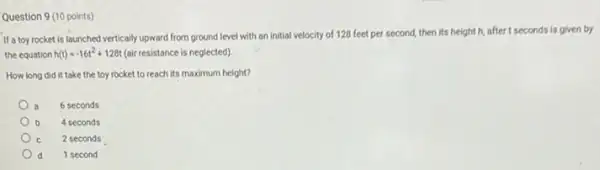 Question 9 (10 points)
If a toy rocket is launched vertically upward from ground level with an initial velocity of 128 feet per second, then its height h, after t seconds is given by
the equation h(t)=-16t^2+128t (air resistance is neglected)
How long did it take the toy rocket to reach its maximum height?
6 seconds
b 4 seconds
2 seconds
d 1 second