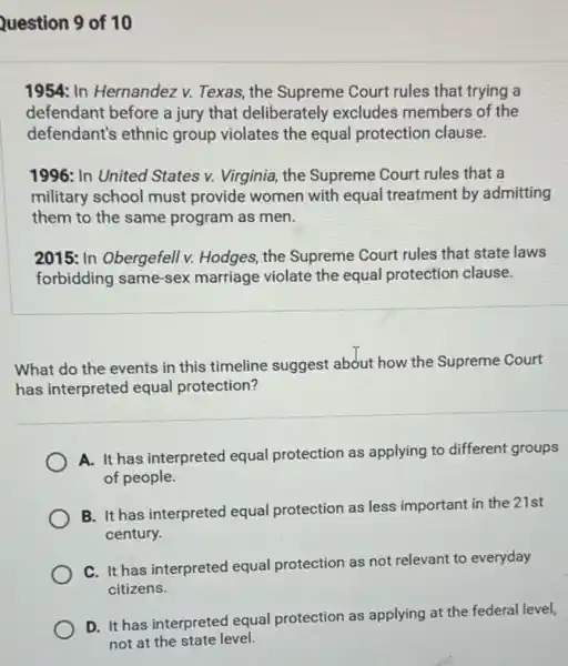 Question 9 of 10
1954: In Hernandez v.Texas, the Supreme Court rules that trying a
defendant before a jury that deliberately excludes members of the
defendant's ethnic group violates the equal protection clause.
1996: In United States v. Virginia, the Supreme Court rules that a
military school must provide women with equal treatment by admitting
them to the same program as men.
2015: In Obergefell v.Hodges, the Supreme Court rules that state laws
forbidding same-sex marriage violate the equal protection clause.
What do the events in this timeline suggest abdut how the Supreme Court
has interpreted equal protection?
A. It has interpreted equal protection as applying to different groups
of people.
B. It has interpreted equal protection as less important in the 21st
century.
C. It has interpreted equal protection as not relevant to everyday
citizens.
D. It has interpreted equal protection as applying at the federal level,
not at the state level.