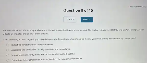 Question 9 of 10
A financial institution's security analyst must discover any active threats to the network. The analyst relies on the OSSTMM and OWASP Testing Guide to
effectively monitor and analyze these threats.
After receiving an alert regarding a potential spear -phishing attack, what should be the analyst's initial priority when evaluating the situation?
Detecting threat markers and weaknesses
Assessing the company's security protocols and procedures.
Implementing security measures recommended by the OSSTMM
Evaluating the organization's web applications for security vulnerabilities