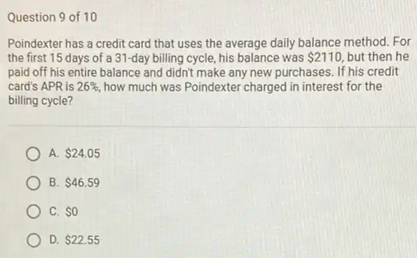 Question 9 of 10
Poindexter has a credit card that uses the average daily balance method. For
the first 15 days of a 31-day billing cycle, his balance was 2110 but then he
paid off his entire balance and didn't make any new purchases. If his credit
card's APR is 26%  how much was Poindexter charged in interest for the
billing cycle?
A. 24.05
B. 46.59
C. 0
D. 22.55