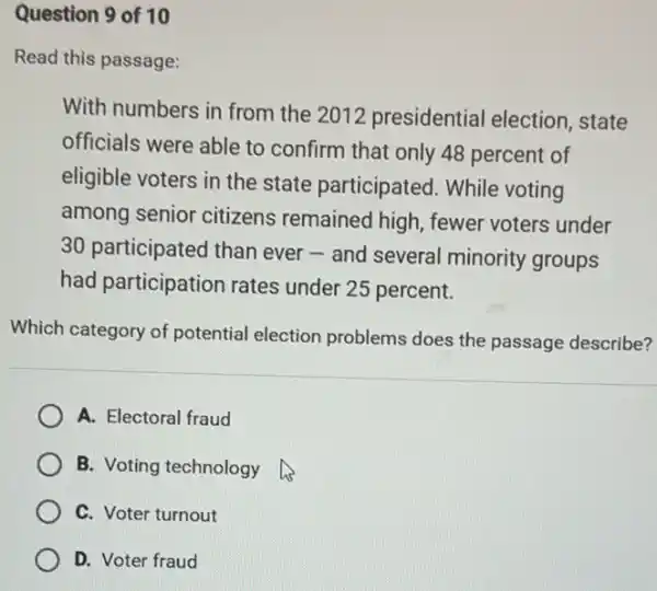 Question 9 of 10
Read this passage:
With numbers in from the 2012 presidential election, state
officials were able to confirm that only 48 percent of
eligible voters in the state participated . While voting
among senior citizens remained high, fewer voters under
30 participated than ever-and several minority groups
had participation rates under 25 percent.
Which category of potential election problems does the passage describe?
A. Electoral fraud
B. Voting technology
C. Voter turnout
D. Voter fraud