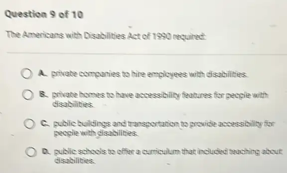 Question 9 of 10
The Americans with Disabilities Act of 1990 required:
A. private comparies to bire employees with disabilities
B. private homes to have accessibility features for people with
disabilities
C. public culdings and transportation to provice accessibility for
people with disabilities.
D. public schools to offer a curriculum that included teaching about
disabilities