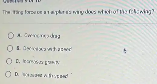 Question 9 or 10
The lifting force on an airplane's wing does which of the following?
A. Overcomes drag
B. Decreases with speed
C. Increases gravity
D. Increases with speed