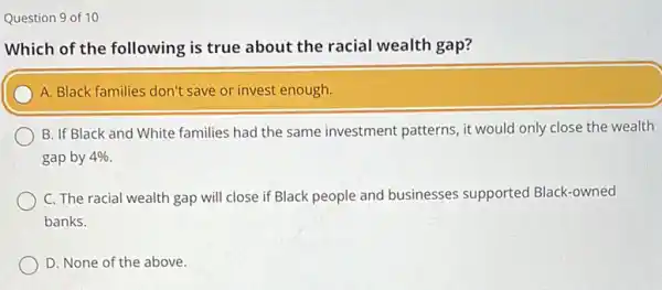 Question 9 of 10
Which of the following is true about the racial wealth gap?
A. Black families don't save or invest enough.
B. If Black and White families had the same investment patterns, it would only close the wealth
gap by 4% 
C. The racial wealth gap will close if Black people and businesses supported Black-owned
banks.
D. None of the above.