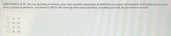 QUESTION 9 of 10:You are planning to finance your start-up with a bank loan of 400,000 and equal contributions of 50,000 each in cash
from a group of partners. You need 1.2M for the start-up. How many partners, including yourself, do you need to recruit?
a) 13
b) 14
c) 15
d) 16