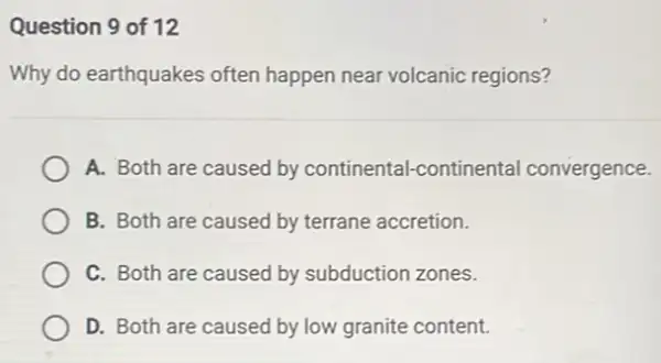 Question 9 of 12
Why do earthquakes often happen near volcanic regions?
A. Both are caused by continental-continental convergence.
B. Both are caused by terrane accretion.
C. Both are caused by subduction zones.
D. Both are caused by low granite content.