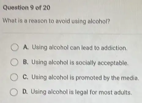 Question 9 of 20
What is a reason to avoid using alcohol?
A. Using alcohol can lead to addiction.
B. Using alcohol is socially acceptable.
C. Using alcohol is promoted by the media.
D. Using alcohol is legal for most adults.