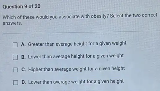 Question 9 of 20
Which of these would you associate with obesity?Select the two correct
answers.
A. Greater than average height for a given weight
B. Lower than average height for a given weight
C. Higher than average weight for a given height
D. Lower than average weight for a given height