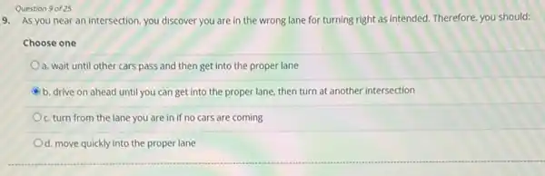 Question 9 of 25
9. As you near an intersection, you discover you are in the wrong lane for turning right as intended. Therefore, you should:
Choose one
a. wait until other cars pass and then get into the proper lane
C b. drive on ahead until you can get into the proper lane, then turn at another intersection
c. turn from the lane you are in if no cars are coming
d. move quickly into the proper lane