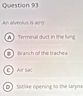 Question 93
An alveolus is a(n):
A Terminal duct in the lung
B Branch of the trachea
C Air sac
D Slitlike opening to the larynx