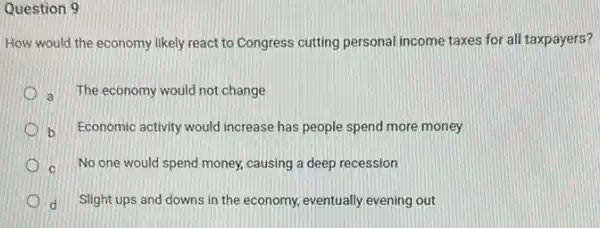 Question 9
How would the economy likely react to Congress cutting personal income taxes for all taxpayers?
a The economy would not change
b Economic activity would increase has people spend more money
c No one would spend money, causing a deep recession
d Slight ups and downs in the economy, eventually evening out