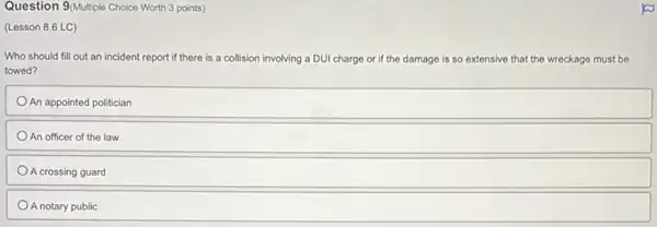 Question 9/Multiple Choice Worth 3 points)
(Lesson 8.6 LC)
Who should fill out an incident report if there is a collision involving a DUI charge or if the damage is so extensive that the wreckage must be
towed?
An appointed politician
An officer of the law
A crossing guard
A notary public