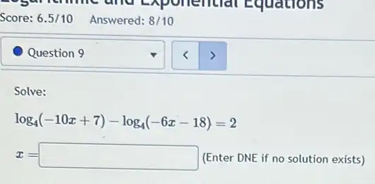 Question 9
Solve:
log_(4)(-10x+7)-log_(4)(-6x-18)=2
x=square  (Enter DNE if no solution exists)