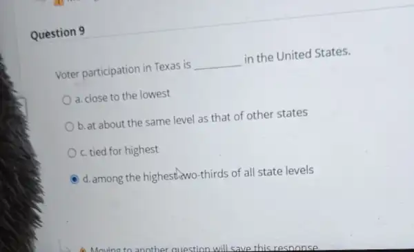 Question 9
Voter participation in Texas is __ in the United States.
a. close to the lowest
b. at about the same level as that of other states
c. tied for highest
C d. among the highesthswo-thirds of all state levels