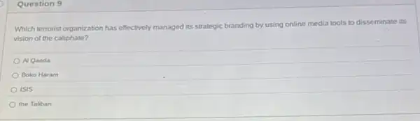 Question 9
Which terrorist organization has effectively managed its strategic branding by using online media tools to disseminate its
vision of the caliphate?
A Qaeda
Boko Haram
ISIS
the Taliban