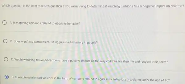 Which question is the best research question if you were trying to determine if watching cartoons has a negative impact on children?
A. Is watching cartoons related to negative behavior?
B. Does watching cartoons cause aggressive behaviors in people?
C. Would watching televised cartoons have a positive impact on the way children live their life and respect their peers?
D. Is watching televised violence in the form of cartoons related to aggressive behaviors in children under the age of 10?