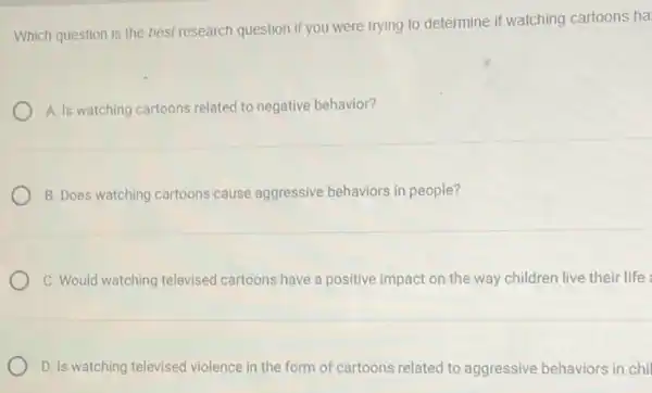 Which question is the best research question if you were trying to determine if watching cartoons ha
A. Is watching cartoons related to negative behavior?
B. Does watching cartoons cause aggressive behaviors in people?
C. Would watching televised cartoons have a positive impact on the way children live their life
D. Is watching televised violence in the form of cartoons related to aggressive behaviors in chi