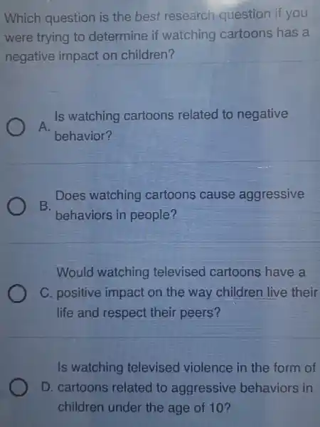 Which question is the best research question if you
were trying to determine if watching cartoons has a
negative impact on children?
A.
Is watching cartoons related to negative
behavior?
Does watching cartoons cause aggressive
B.
behaviors in people?
Would watching televised cartoons have a
C. positive impact on the way children live their
life and respect their peers?
Is watching televised violence in the form of
D. cartoons related to aggressive behaviors in
children under the age of 10?