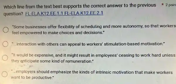 question? FL-ELA K12.EE.1.1 Fl -ELA.K12.EE 2.1
"Some businesses offer flexibility of scheduling and more autonomy, so that workers
feel empowered to make choices and decisions."
-...interaction with others can appeal to workers'stimulation-based motivation."
"It would be expensive and it might result in employees' ceasing to work hard unless
they anticipate some kind of remuneration."
...employers should emphasize the kinds of intrinsic motivation that make workers
want to be productive."
Which line from the text best supports the correct answer to the previous 2 poin