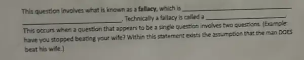 This question involves what is known as a fallacy, which is
__
__
Technically a fallacy is called a __
This occurs when a question that appears to be a single question involves two questions.(Example:
have you stopped beating your wife? Within this statement exists the assumption that the man DOES
beat his wife.)