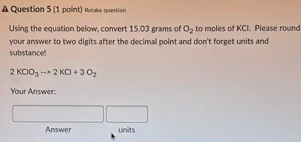 Question point) Retake question
Using the equation below,convert 15.03 grams of O_(2) to moles of KCI.Please round
your answer to two digits after the decimal point and don't forget units and
substance!
2KClO_(3)... 2KCl+3O_(2)
Your Answer:
square  square 
Answer
units