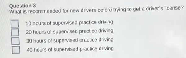 Question recommended for new drivers before trying to get a driver's license?
10 hours of supervised practice driving
20 hours of supervised practice driving
30 hours of supervised practice driving
40 hours of supervised practice driving
Question 3