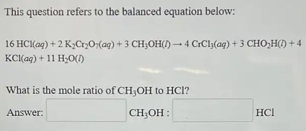 This question refers to the balanced equation below:
16HCl(aq)+2K_(2)Cr_(2)O_(7)(aq)+3CH_(3)OH(l)arrow 4CrCl_(3)(aq)+3CHO_(2)H(l)+4
KCl(aq)+11H_(2)O(l)
What is the mole ratio of CH_(3)OH to HCl?
Answer: square CH_(3)OH:square HCl