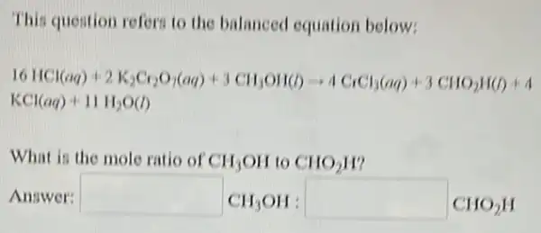 This question refers to the balanced equation below:
6HCl(aq)+2K_(2)Cr_(2)O_(7)(aq)+3ClH_(3)OH(l)arrow 4ClCl_(3)(aq)+3ClO_(2)H(l)+4
KCl(aq)+11H_(2)O(l)
What is the mole ratio of CH_(3)OH to CHO_(2)H
Answer: square CH_(3)OH: square CHO_(2)H