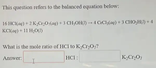 This question refers to the balanced equation below:
16HCl(aq)+2K_(2)Cr_(2)O_(3)(aq)+3CH_(3)OH(l)arrow 4CrCl_(3)(aq)+3CHO_(2)H(l)+4
KCl(aq)+11H_(2)O(l)
What is the mole ratio of HCl to K_(2)Cr_(2)O_(7)
Answer: square  HCl : square  K2Cr207