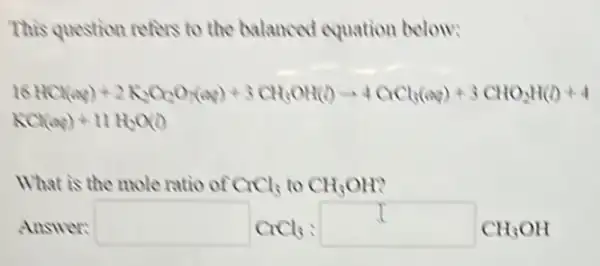 This question refers to the balanced equation below:
16HCl(aq)+2K_(2)Cl_(2)O_(3)(aq)+3CH_(3)OH(l)arrow 4CrCl_(3)(aq)+3CHO_(2)H(l)+4
KCl(aq)+11H_(2)O(l)
What is the mole ratio of CrCl_(3)toCH_(3)OH
Answer: square CrCl_(3):square CH_(3)OH