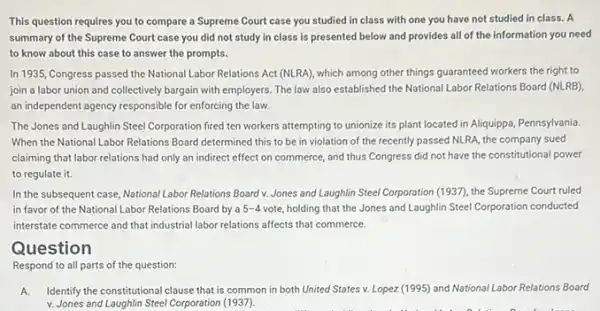 This question requires you to compare a Supreme Court case you studied in class with one you have not studied in class. A
summary of the Supreme Court case you did not study in class is presented below and provides all of the information you need
to know about this case to answer the prompts.
In 1935, Congress passed the National Labor Relations Act (NLRA), which among other things guaranteed workers the right to
join a labor union and collectively bargain with employers. The law also established the National Labor Relations Board (NLRB)
an independent agency responsible for enforcing the law.
The Jones and Laughlin Steel Corporation fired ten workers attempting to unionize its plant located in Aliquippa, Pennsylvania.
When the National Labor Relations Board determined this to be in violation of the recently passed NLRA, the company sued
claiming that labor relations had only an indirect effect on commerce, and thus Congress did not have the constitutional power
to regulate it.
In the subsequent case National Labor Relations Board v Jones and Laughlin Steel Corporation (1937), the Supreme Court ruled
in favor of the National Labor Relations Board by a 5-4 vote holding that the Jones and Laughlin Steel Corporation conducted
interstate commerce and that industrial labor relations affects that commerce.
Question
Respond to all parts of the question:
A Identify the constitutional clause that is common in both United States v.Lopez (1995) and National Labor Relations Board
v. Jones and Laughlin Steel Corporation (1937).