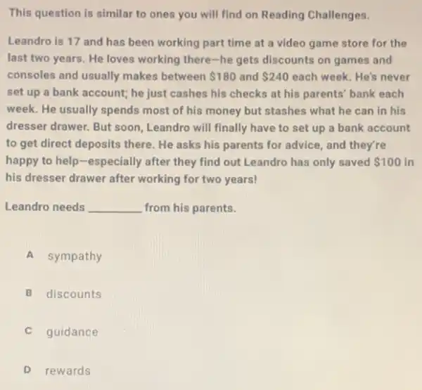 This question is similar to ones you will find on Reading Challenges.
Leandro is 17 and has been working part time at a video game store for the
last two years. He loves working there-he gets discounts on games and
consoles and usually makes between 180 and 240 each week. He's never
set up a bank account; he just cashes his checks at his parents' bank each
week. He usually spends most of his money but stashes what he can in his
dresser drawer. But soon Leandro will finally have to set up a bank account
to get direct deposits there. He asks his parents for advice, and they're
happy to help-especially after they find out Leandro has only saved 100 in
his dresser drawer after working for two years!
Leandro needs __ from his parents.
A sympathy
B discounts
guidance
D rewards