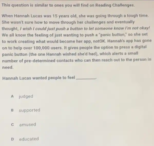 This question is similar to ones you will find on Reading Challenges.
When Hannah Lucas was 15 years old, she was going through a tough time.
She wasn't sure how to move through her challenges and eventually
thought, I wish I could just push a button to let someone know I'm not okay!
We all know the feeling of just wanting to push a "panic button " so she set
to work creating what would become her app notOK. Hannah's app has gone
on to help over 100,000 users. It gives people the option to press a digital
panic button (the one Hannah wished she'd had , which alerts a small
number of pre -determined contacts who can then reach out to the person in
need.
Hannah Lucas wanted people to feel __
A judged
B supported
C amused
D educated