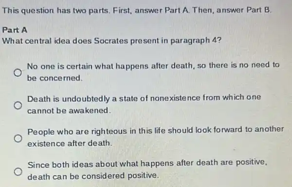 This question has two parts. First, answer Part A. Then, answer Part B.
Part A
What central idea does Socrates present in paragraph 4?
No one is certain what happens after death, so there is no need to
be concerned.
Death is undoubtedly a state of nonexiste nce from which one
cannot be awakened.
People who are righteous in this life should look forward to another
existence after death.
Since both ideas about what happens after death are positive,
death can be considered positive.