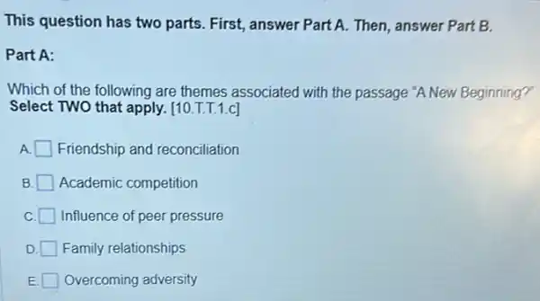 This question has two parts. First, answer Part A. Then, answer Part B.
Part A:
Which of the following are themes associated with the passage "A New Beginning?
Select TWO that apply. [10.T.T.1.c]
Friendship and reconciliation
B Academic competition
Influence of peer pressure
D Family relationships
E. Overcoming adversity