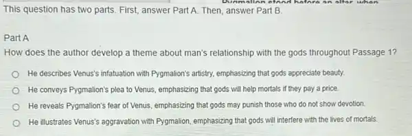 This question has two parts. First, answer Part A. Then, answer Part B.
Part A
How does the author develop a theme about man's relationship with the gods throughout Passage 1?
He describes Venus's infatuation with Pygmalion's artistry, emphasizing that gods appreciate beauty.
He conveys Pygmalion's plea to Venus, emphasizing that gods will help mortals if they pay a price.
He reveals Pygmalion's fear of Venus, emphasizing that gods may punish those who do not show devotion.
He illustrates Venus's aggravation with Pygmalion, emphasizing that gods will interfere with the lives of mortals.