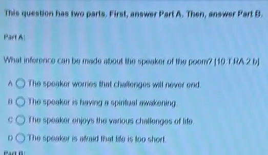 This question has two parts, First, answer Part A. Then, answer Part 13.
PartA:
What inference can be made about the speaker of the poom? [10 TRA 2b]
A The speaker womes that challenges will never end
The speaker is having a spiritual awakening
The speaker enjoys the various challenges of life
1) The speaker is afraid that life is too short
Part B