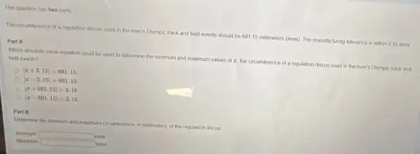 This question has two parts
The circumference of a regulation discus used in the men's Olympic track and field events should be 691.15 millimeters (mm) The manufacturing tolerance is within 3.15 mm
Part A
Which absolute value equation could be used to determine the minimum and maximum values of z the circumference of a regulation discus used in the men's Olympic track and
held events?
[2+3.15|=691.15
vert x+3.15vert =691.15 vert x-3.15vert =691.15 vert x+691.15vert =3.15 vert x
Part B
Detormine the minumand maximum circumforence in millimeters, of the regulation discus
Minumum square  mm
mm